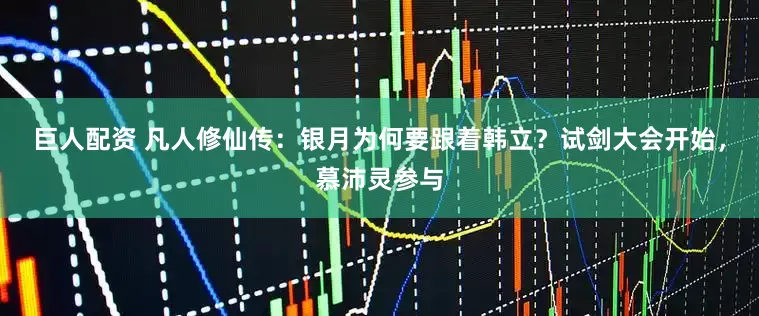 巨人配资 凡人修仙传：银月为何要跟着韩立？试剑大会开始，慕沛灵参与