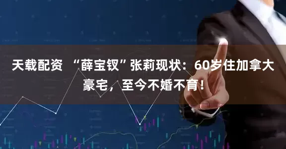 天载配资  “薛宝钗”张莉现状：60岁住加拿大豪宅，至今不婚不育！