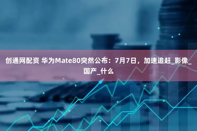 创通网配资 华为Mate80突然公布：7月7日，加速追赶_影像_国产_什么