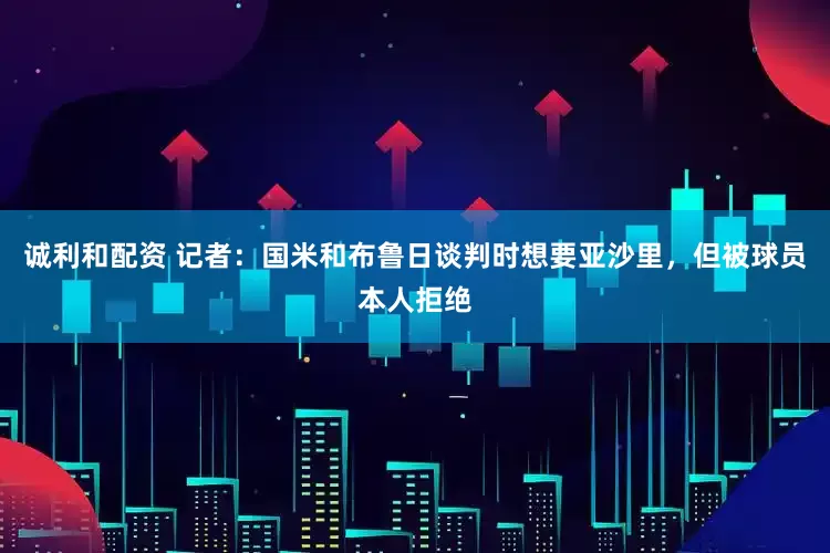 诚利和配资 记者：国米和布鲁日谈判时想要亚沙里，但被球员本人拒绝