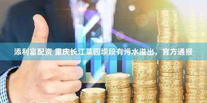 添利富配资 重庆长江菜园坝段有污水溢出，官方通报
