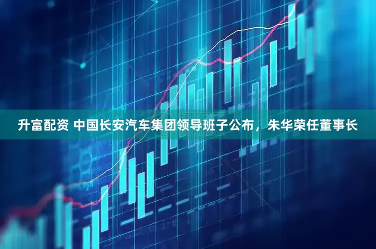 升富配资 中国长安汽车集团领导班子公布，朱华荣任董事长