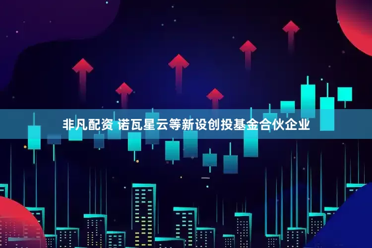 非凡配资 诺瓦星云等新设创投基金合伙企业