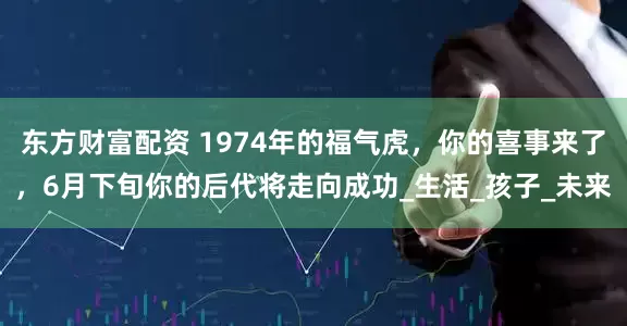 东方财富配资 1974年的福气虎，你的喜事来了，6月下旬你的后代将走向成功_生活_孩子_未来