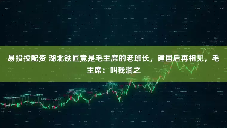 易投投配资 湖北铁匠竟是毛主席的老班长，建国后再相见，毛主席：叫我润之