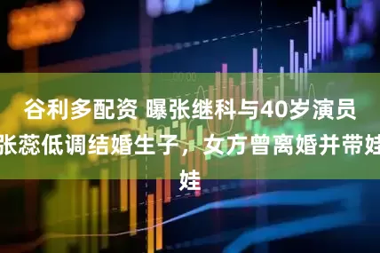谷利多配资 曝张继科与40岁演员张蕊低调结婚生子，女方曾离婚并带娃