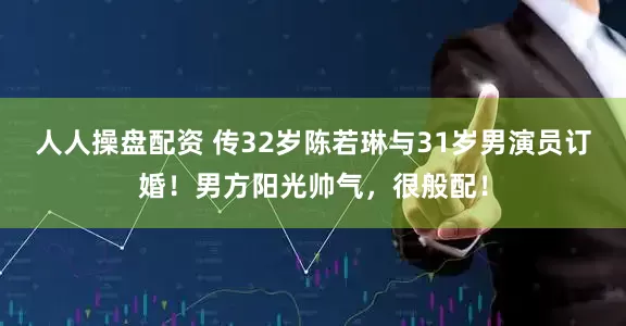 人人操盘配资 传32岁陈若琳与31岁男演员订婚！男方阳光帅气，很般配！