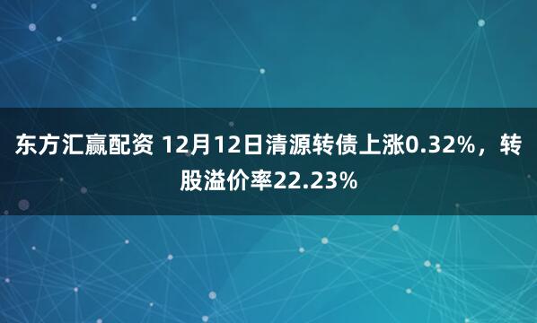 东方汇赢配资 12月12日清源转债上涨0.32%，转股溢价率22.23%