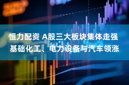 恒力配资 A股三大板块集体走强 基础化工、电力设备与汽车领涨