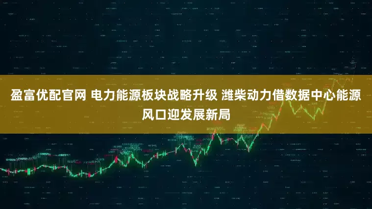 盈富优配官网 电力能源板块战略升级 潍柴动力借数据中心能源风口迎发展新局