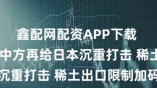 鑫配网配资APP下载 关键时刻 中方再给日本沉重打击 稀土出口限制加码