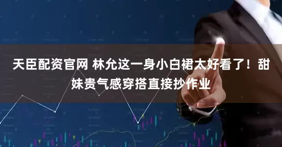 天臣配资官网 林允这一身小白裙太好看了！甜妹贵气感穿搭直接抄作业