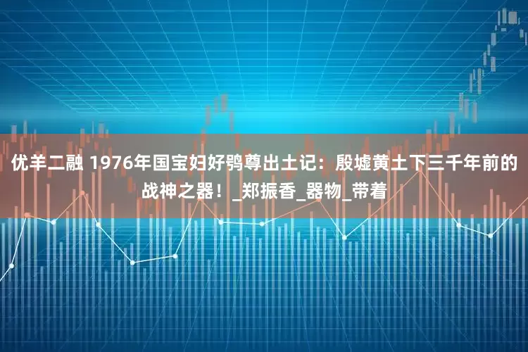 优羊二融 1976年国宝妇好鸮尊出土记：殷墟黄土下三千年前的战神之器！_郑振香_器物_带着