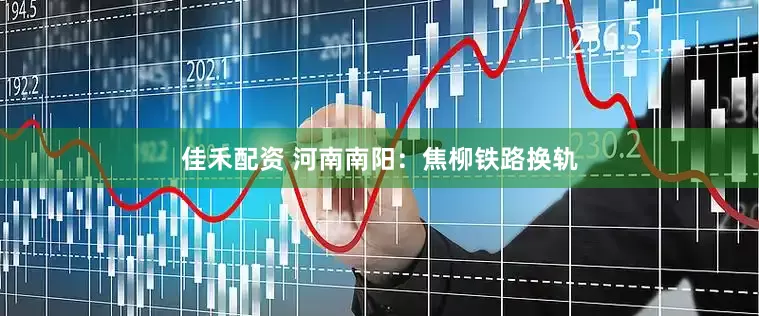 佳禾配资 河南南阳：焦柳铁路换轨