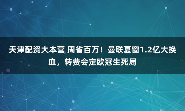 天津配资大本营 周省百万！曼联夏窗1.2亿大换血，转费会定欧冠生死局